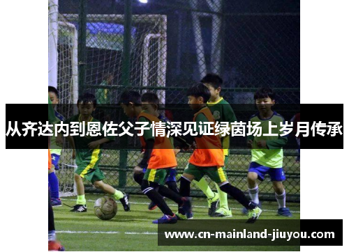 从齐达内到恩佐父子情深见证绿茵场上岁月传承