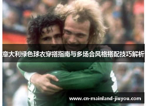 意大利绿色球衣穿搭指南与多场合风格搭配技巧解析