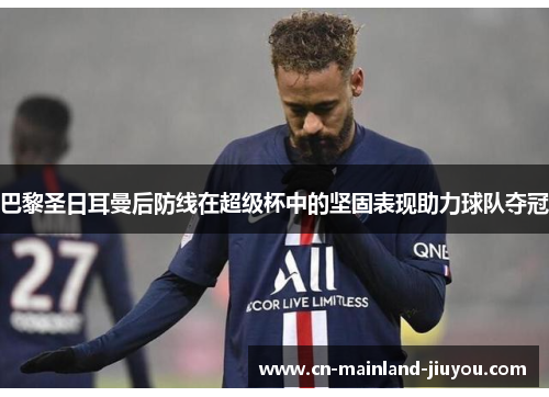 巴黎圣日耳曼后防线在超级杯中的坚固表现助力球队夺冠
