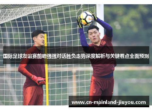 国际足球友谊赛前瞻强强对话胜负走势深度解析与关键看点全面预测