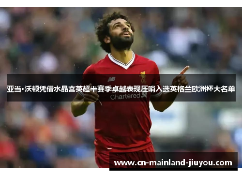 亚当·沃顿凭借水晶宫英超半赛季卓越表现压哨入选英格兰欧洲杯大名单