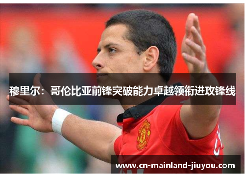 穆里尔：哥伦比亚前锋突破能力卓越领衔进攻锋线