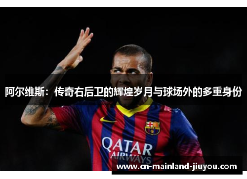 阿尔维斯:传奇右后卫的辉煌岁月与球场外的多重身份 阿尔维斯:传奇右后卫的辉煌岁月与球场外的多重身份