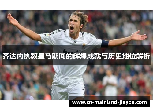 齐达内执教皇马期间的辉煌成就与历史地位解析 齐达内执教皇马期间的辉煌成就与历史地位解析